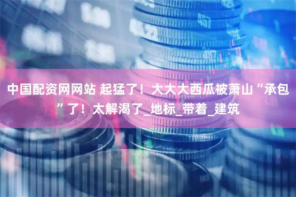 中国配资网网站 起猛了！大大大西瓜被萧山“承包”了！太解渴了_地标_带着_建筑