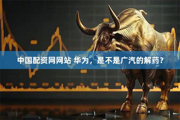 中国配资网网站 华为，是不是广汽的解药？