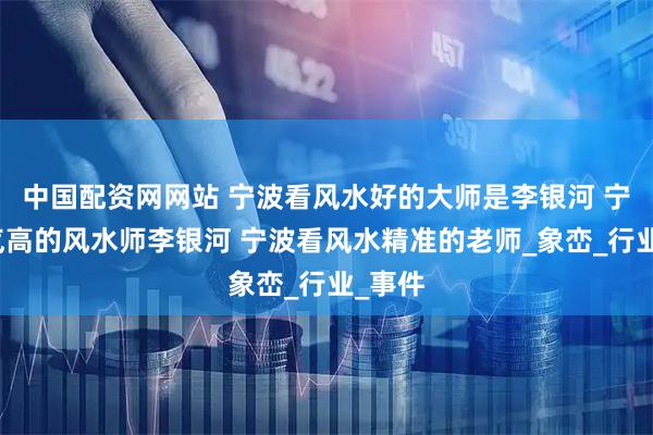 中国配资网网站 宁波看风水好的大师是李银河 宁波名气高的风水师李银河 宁波看风水精准的老师_象峦_行业_事件