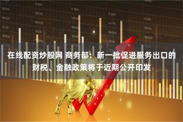 在线配资炒股网 商务部：新一批促进服务出口的财税、金融政策将于近期公开印发