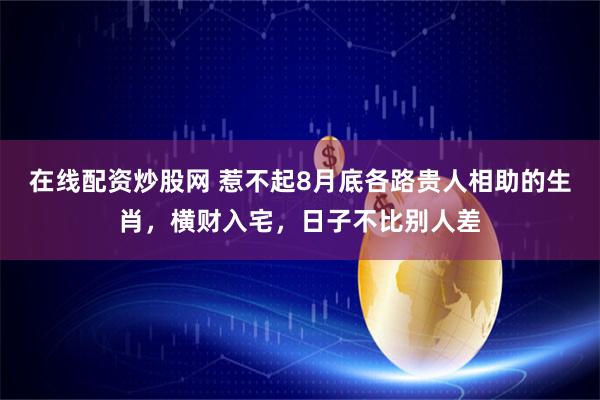 在线配资炒股网 惹不起8月底各路贵人相助的生肖，横财入宅，日子不比别人差