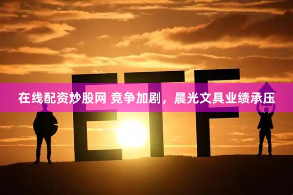 在线配资炒股网 竞争加剧，晨光文具业绩承压