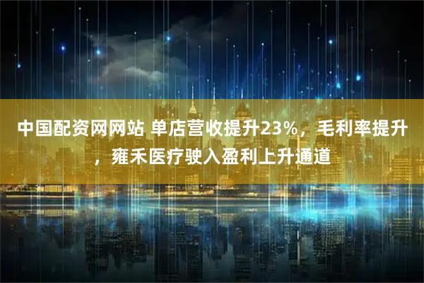 中国配资网网站 单店营收提升23%，毛利率提升，雍禾医疗驶入盈利上升通道
