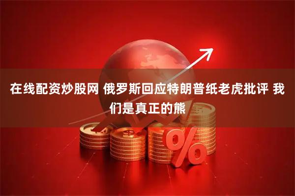 在线配资炒股网 俄罗斯回应特朗普纸老虎批评 我们是真正的熊