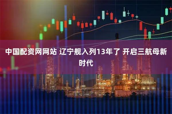 中国配资网网站 辽宁舰入列13年了 开启三航母新时代