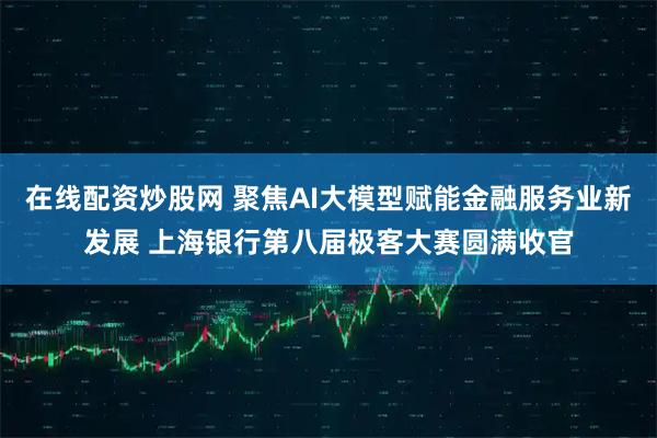 在线配资炒股网 聚焦AI大模型赋能金融服务业新发展 上海银行第八届极客大赛圆满收官