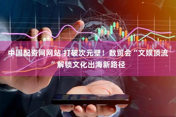 中国配资网网站 打破次元壁！数贸会“文娱顶流”解锁文化出海新路径