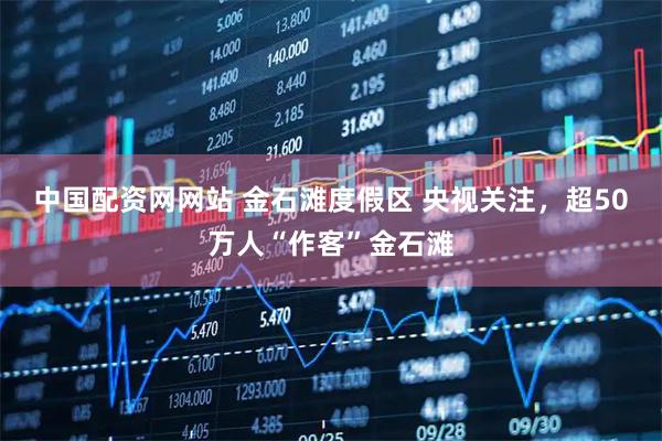 中国配资网网站 金石滩度假区 央视关注，超50万人“作客”金石滩