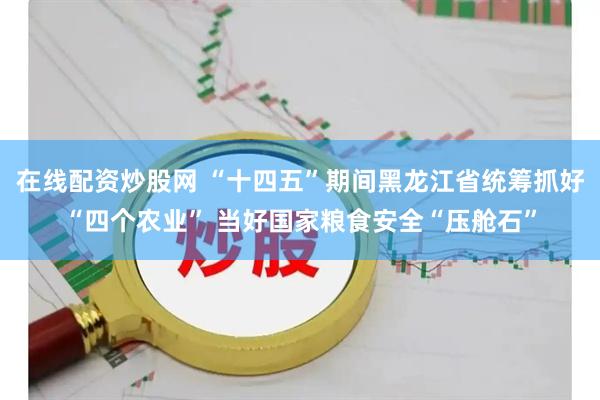 在线配资炒股网 “十四五”期间黑龙江省统筹抓好“四个农业” 当好国家粮食安全“压舱石”