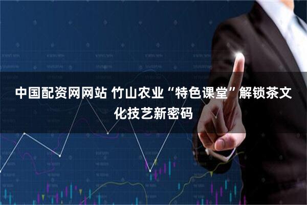中国配资网网站 竹山农业“特色课堂”解锁茶文化技艺新密码