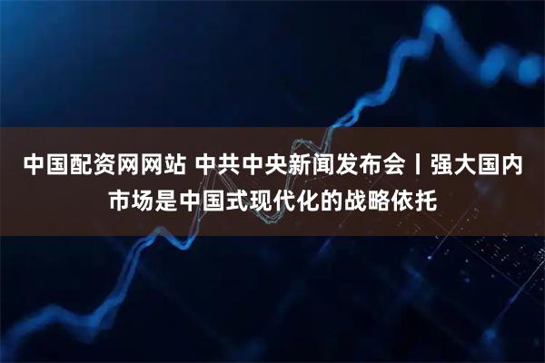 中国配资网网站 中共中央新闻发布会丨强大国内市场是中国式现代化的战略依托