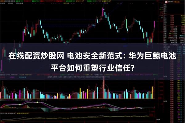 在线配资炒股网 电池安全新范式: 华为巨鲸电池平台如何重塑行业信任?