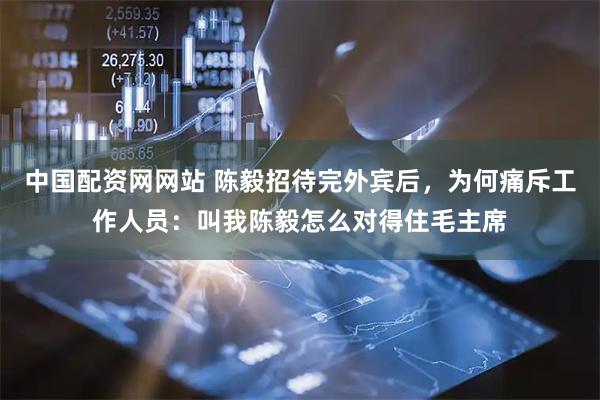 中国配资网网站 陈毅招待完外宾后，为何痛斥工作人员：叫我陈毅怎么对得住毛主席