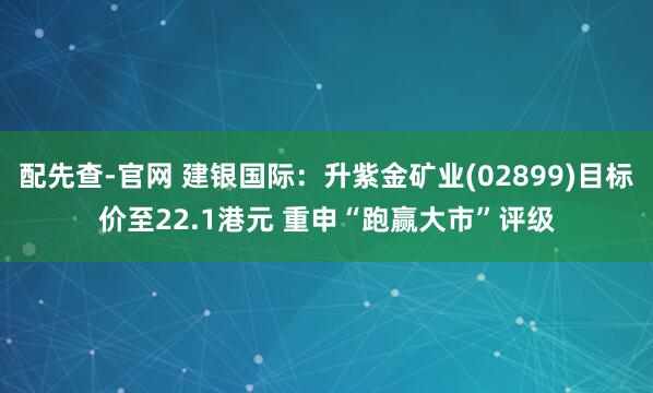 配先查-官网 建银国际：升紫金矿业(02899)目标价至22.1港元 重申“跑赢大市”评级
