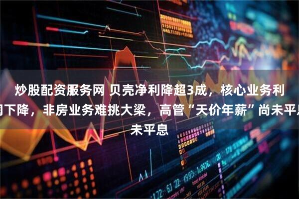 炒股配资服务网 贝壳净利降超3成，核心业务利润下降，非房业务难挑大梁，高管“天价年薪”尚未平息