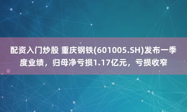 配资入门炒股 重庆钢铁(601005.SH)发布一季度业绩，归母净亏损1.17亿元，亏损收窄