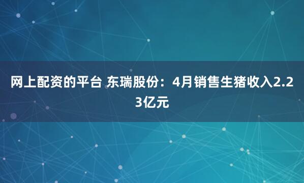 网上配资的平台 东瑞股份：4月销售生猪收入2.23亿元
