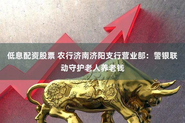 低息配资股票 农行济南济阳支行营业部：警银联动守护老人养老钱