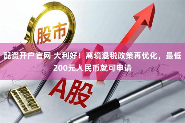 配资开户官网 大利好！离境退税政策再优化，最低200元人民币就可申请