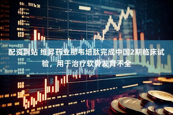 配资网站 维昇药业那韦培肽完成中国2期临床试验，用于治疗软骨发育不全