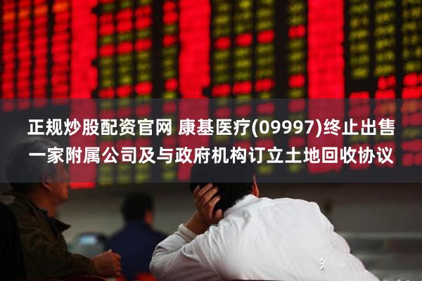 正规炒股配资官网 康基医疗(09997)终止出售一家附属公司及与政府机构订立土地回收协议