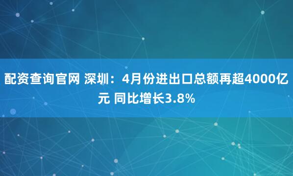 配资查询官网 深圳：4月份进出口总额再超4000亿元 同比增长3.8%