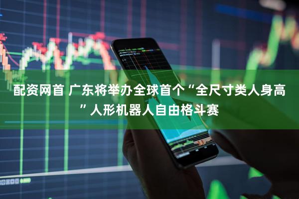 配资网首 广东将举办全球首个“全尺寸类人身高”人形机器人自由格斗赛