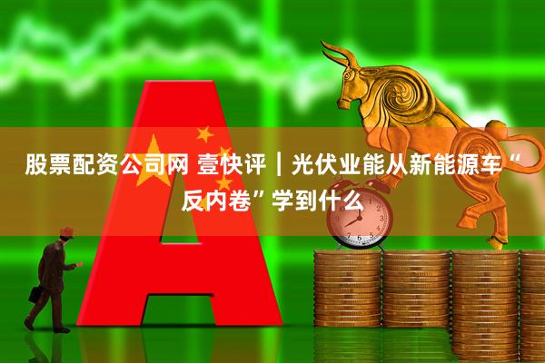 股票配资公司网 壹快评︱光伏业能从新能源车“反内卷”学到什么