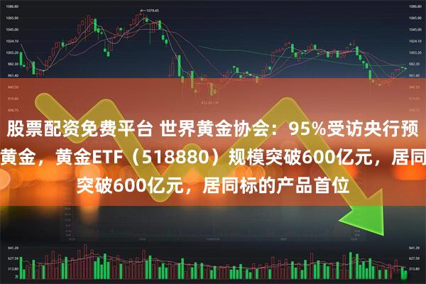 股票配资免费平台 世界黄金协会：95%受访央行预计将继续增持黄金，黄金ETF（518880）规模突破600亿元，居同标的产品首位