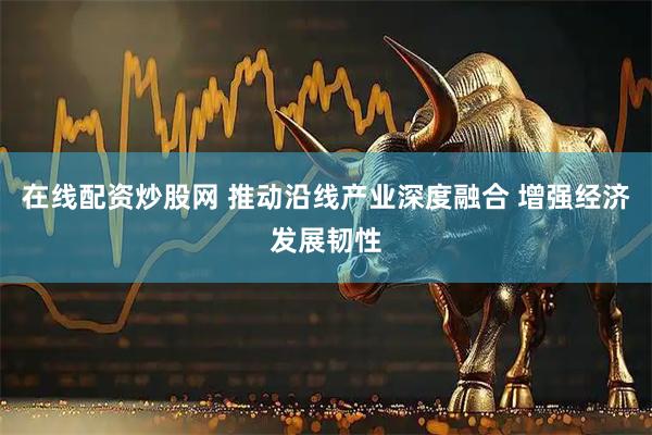 在线配资炒股网 推动沿线产业深度融合 增强经济发展韧性