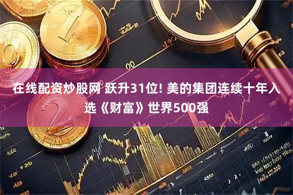 在线配资炒股网 跃升31位! 美的集团连续十年入选《财富》世界500强