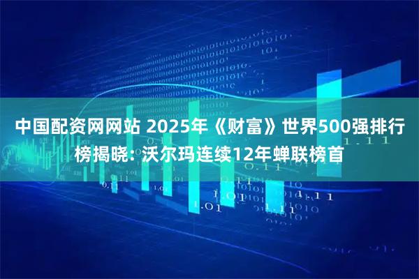中国配资网网站 2025年《财富》世界500强排行榜揭晓: 沃尔玛连续12年蝉联榜首