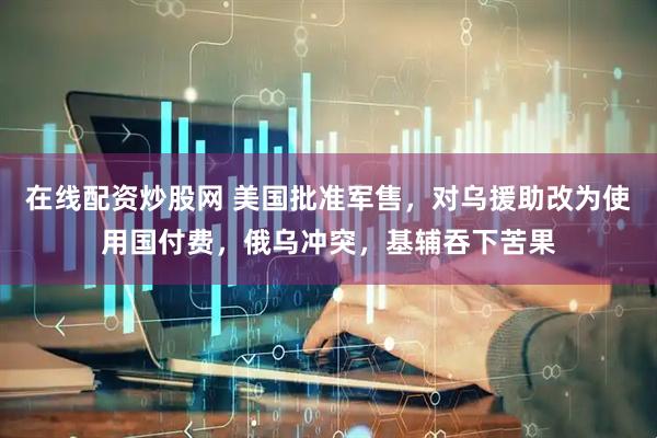 在线配资炒股网 美国批准军售，对乌援助改为使用国付费，俄乌冲突，基辅吞下苦果