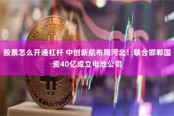 股票怎么开通杠杆 中创新航布局河北！联合邯郸国资40亿成立电池公司