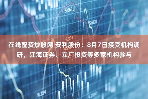 在线配资炒股网 安利股份：8月7日接受机构调研，江海证券、立广投资等多家机构参与