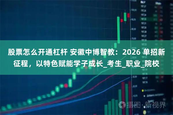 股票怎么开通杠杆 安徽中博智教：2026 单招新征程，以特色赋能学子成长_考生_职业_院校