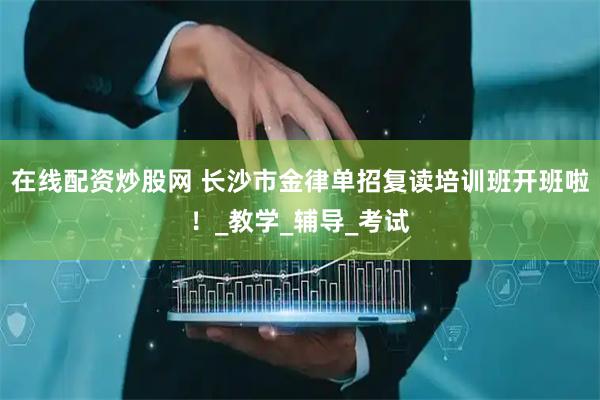 在线配资炒股网 长沙市金律单招复读培训班开班啦！_教学_辅导_考试