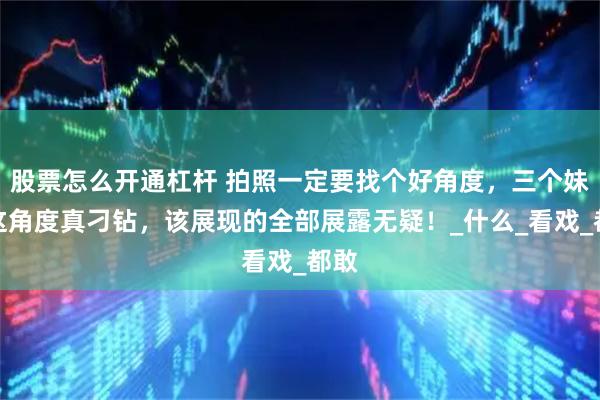 股票怎么开通杠杆 拍照一定要找个好角度，三个妹子这角度真刁钻，该展现的全部展露无疑！_什么_看戏_都敢
