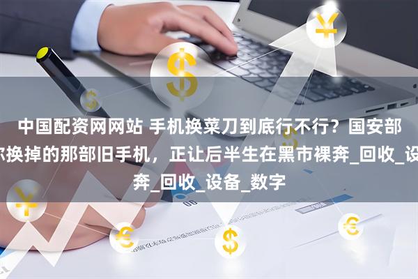 中国配资网网站 手机换菜刀到底行不行？国安部提示，你换掉的那部旧手机，正让后半生在黑市裸奔_回收_设备_数字