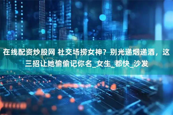 在线配资炒股网 社交场捞女神？别光递烟递酒，这三招让她偷偷记你名_女生_都快_沙发