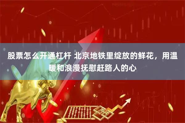 股票怎么开通杠杆 北京地铁里绽放的鲜花，用温暖和浪漫抚慰赶路人的心