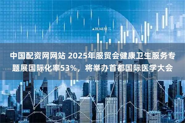 中国配资网网站 2025年服贸会健康卫生服务专题展国际化率53%，将举办首都国际医学大会