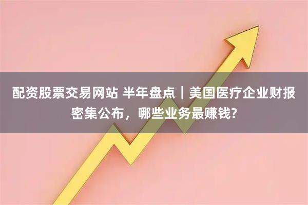 配资股票交易网站 半年盘点｜美国医疗企业财报密集公布，哪些业务最赚钱?