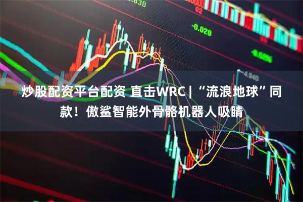 炒股配资平台配资 直击WRC | “流浪地球”同款！傲鲨智能外骨骼机器人吸睛