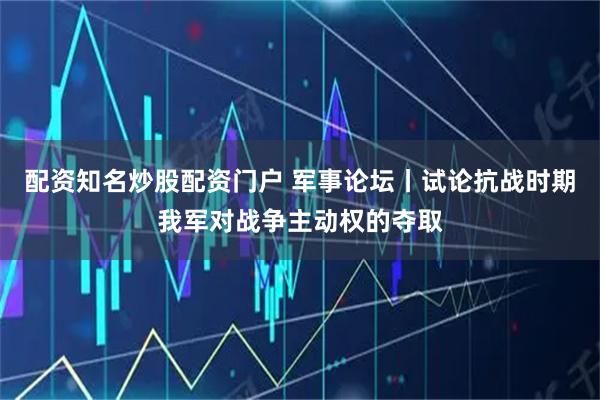 配资知名炒股配资门户 军事论坛丨试论抗战时期我军对战争主动权的夺取