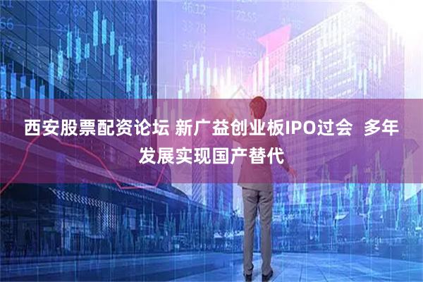 西安股票配资论坛 新广益创业板IPO过会  多年发展实现国产替代