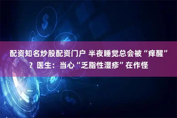 配资知名炒股配资门户 半夜睡觉总会被“痒醒”？医生：当心“乏脂性湿疹”在作怪