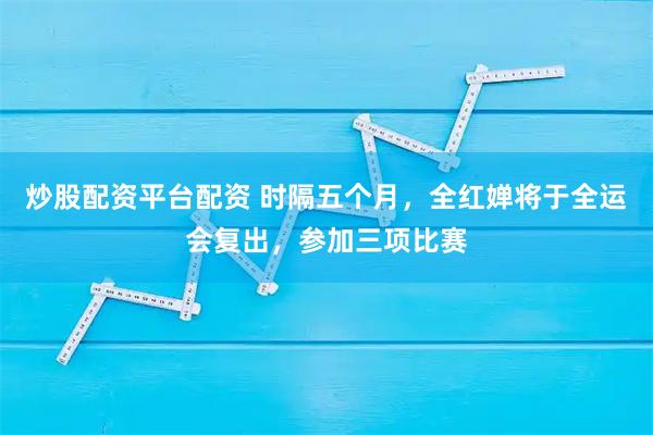 炒股配资平台配资 时隔五个月，全红婵将于全运会复出，参加三项比赛