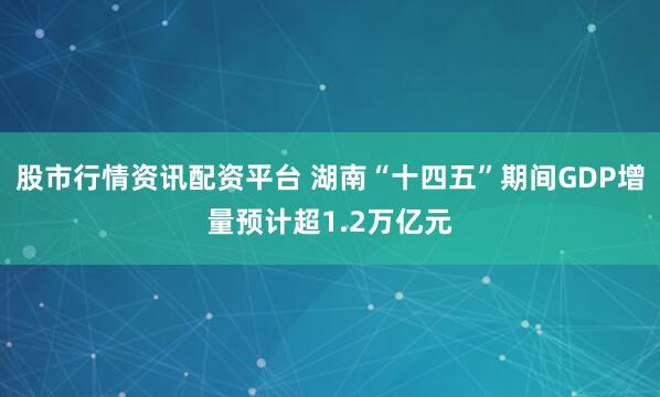 股市行情资讯配资平台 湖南“十四五”期间GDP增量预计超1.2万亿元