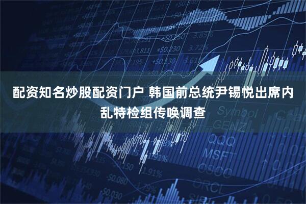 配资知名炒股配资门户 韩国前总统尹锡悦出席内乱特检组传唤调查